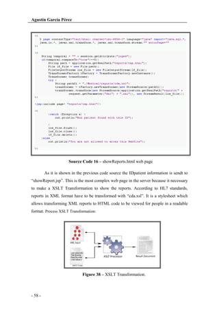 Agustín García Pérez

Source Code 16 – showReports.html web page
As it is shown in the previous code source the IDpatient information is sendt to
“showReport.jsp”. This is the most complex web page in the server because it necessary
to make a XSLT Transformation to show the reports. According to HL7 standards,
reports in XML format have to be transformed with “cda.xsl”. It is a stylesheet which
allows transforming XML reports to HTML code to be viewed for people in a readable
format. Process XSLT Transformation:

Figure 38 – XSLT Transformation.

- 58 -

 