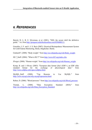 Integration of Bluetooth-enabled Sensors into an E-Health Application

6. REFERENCES

Barrett, D. J., R. E. Silverman, et al. (2001). "SSH, the secure shell the definitive
guide." 1st. from http://proquest.safaribooksonline.com/0596000111.
González, J. F. and J. J. S. Ruiz (2007). Electrical Bioimpedance Measurement System
for Limb Edema Monitoring. Borås, Högskolan i Borås.
Graham87. (2008). "Body weight." from http://en.wikipedia.org/wiki/Body_weight.
HL7_Staff. (2004). "What is HL7?" from http://www.hl7.org/index.cfm.
JForget. (2008). "Human weight." from http://en.wikipedia.org/wiki/Human_weight.
Kemp, B. and J. Olivan. (2003). "European data format 'plus' (EDF+), an EDF alike
standard
format
for
the
exchange
of
physiological
data."
from
http://www.edfplus.info/specs/edfplus.html.
MySQL_Staff.
(2008).
"Top
Reasons
to
http://www.mysql.com/why-mysql/topreasons.html.

Use

MySQL."

from

Ruben, D. (2006). "Blood pressure." from http://en.wikipedia.org/wiki/Blood_pressure.
Tlomak,
L.
(2008).
"Data
Encryption
Standard
http://en.wikipedia.org/wiki/Data_Encryption_Standard.

(DES)."

from

- 59 -

 