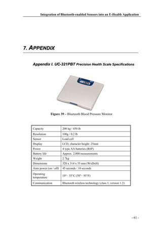 Integration of Bluetooth-enabled Sensors into an E-Health Application

7. APPENDIX
Appendix I. UC-321PBT Precision Health Scale Specifications

Figure 39 – Bluetooth Blood Pressure Monitor.

Capacity

200 kg / 450 lb

Resolution

100g / 0.2 lb

Sensor

Load cell

Display

LCD, character height: 25mm

Power

4 type AA batteries (R6P)

Battery life

Approx. 2,000 measurements

Weight

2.7kg

Dimensions

320 x 314 x 35 mm (WxDxH)

Auto power (on / off)

45 seconds / 10 seconds

Operating
temperature

10°~ 35°C (50°~ 95°F)

Communication

Bluetooth wireless technology (class 1, version 1.2)

- 61 -

 