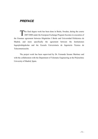 PREFACE

T

his final degree work has been done in Borås, Sweden, during the course
2007/2008 under the European Exchange Program Socrates in execution of

the Erasmus agreement between Högskolan I Borås and Universidad Politécnica de
Madrid,

and

more

specifically

the

agreement

between

the

Institutionen

Ingenjörshögskolan and the Escuela Universitaria de Ingeniería Técnica de
Telecomunicación.
The project work has been supervised by Dr. Fernando Seoane Martinez and
with the collaboration with the Department of Telematic Engineering at the Polytechnic
University of Madrid, Spain.

-V-

 