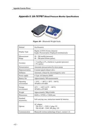 Agustín García Pérez

Appendix II. UA-767PBT Blood Pressure Monitor Specifications

Figure 40 – Bluetooth Weight Scale.
Method
Display Type

Digital, LCD16/10-mm character
height, Pressure/pulse Displayed simultaneously

Measurement
Range

20 – 280 mmHg (pressure)
40 – 200 pulse/minute (pulse)

Accuracy

± 3 mmHg or 2%, whichever is greater (pressure)
± 5% (pulse)

Pressurization

Automatic pressurization by micro pump

Depressurization

Constant speed exhaust valve

Deflation

Automatic exhaust by electromagnetic valve

Power supply

4 Type AA batteries (R6P)

Battery life

Approximately 300 measurements

Operating
environment

+ 10°C ~ + 40°C (+ 50°F ~ 104°F)
30%RH to 85%RH

Storage
environment

10°C ~ + 60°C (14°F ~ 140°F)
30%RH to 85%RH

Weight

Approximately 300g (0.66lb)

Dimensions

64(H) x 147(W) x 110(D) mm

Standard
accessories

Soft carrying case, instruction manual & batteries

Options

AC adapter
TB-182-C —230V, C plug, CE
TB-182-BF—230V, BF plug , CE

Communication

- 62 -

Oscillometric

Bluetooth wireless technology (Class1, version 1.2)

 