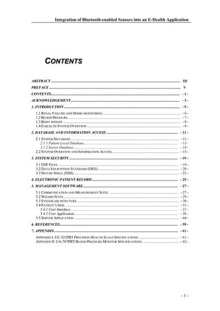 Integration of Bluetooth-enabled Sensors into an E-Health Application

CONTENTS
ABSTRACT .......................................................................................................................................... III..
T

PREFACE ............................................................................................................................................. V…
CONTENTS
CONTENTS.......................................................................................................................................... - 1 ACKNOWLEDGEMENT
ACKNOWLEDGEMENT..................................................................................................................... - 3 1. INTRODUCTION ............................................................................................................................ - 5 1.1 RENAL FAILURE AND HOME-MONITORING ...................................................................................
1.2 BLOOD PRESSURE .........................................................................................................................
1.3 BODY WEIGHT ..............................................................................................................................
1.4 E-HEALTH SYSTEM OVERVIEW .....................................................................................................

-6-7-8-9-

2. DATABASE AND INFORMATION ACCESS ............................................................................. - 11 2.1 SYSTEM DATABASE ....................................................................................................................
2.1.1 Patient Local Database.....................................................................................................
2.1.2 Server Database................................................................................................................
2.2 SYSTEM OVERVIEW AND INFORMATION ACCESS ........................................................................

- 11 - 13 - 14 - 15 -

3. SYSTEM SECURITY
SECURITY..................................................................................................................... - 19 3.1 EDF FILES .................................................................................................................................. - 19 3.2 DATA ENCRYPTION STANDARD (DES)
(DES)....................................................................................... - 20 3.3 SECURE SHELL (SSH)
(SSH)................................................................................................................. - 22 4. ELECTRONIC PATIENT RECORD ............................................................................................ - 25 5. MANAGEMENT SOFTWARE
SOFTWARE...................................................................................................... - 27 5.1 COMMUNICATION AND MEASUREMENT SUITE. ..........................................................................
5.2 WIZARD SUITE............................................................................................................................
5.3 SYSTEM ARCHITECTURE .............................................................................................................
5.4 PATIENT’S SIDE ..........................................................................................................................
5.4.1 User Interface ...................................................................................................................
5.4.2 User Application ...............................................................................................................
5.5 SERVER APPLICATION ................................................................................................................

- 27 - 29 - 30 - 31 - 32 - 36 - 44 -

6. REFERENCES
REFERENCES............................................................................................................................... - 59 7. APPENDIX
APPENDIX..................................................................................................................................... - 61 APPENDIX I. UC-321PBT PRECISION HEALTH SCALE SPECIFICATIONS ........................................... - 61 APPENDIX II. UA-767PBT BLOOD PRESSURE MONITOR SPECIFICATIONS ....................................... - 62 -

-1-

 