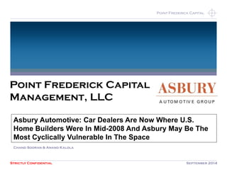Strictly Confidential September 2014 
Point Frederick Capital 
Point Frederick Capital 
Management, LLC 
Asbury Automotive: Car Dealers Are Now Where U.S. 
Home Builders Were In Mid-2008 And Asbury May Be The 
Most Cyclically Vulnerable In The Space 
Chand Sooran & Anand Kalola 
 