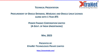 TECHNICAL PRESENTATION
PROCUREMENT OF ORACLE DATABASE, WEBLOGIC AND ORACLE LINUX LICENSES
ALONG WITH 1 YEAR ATS
POWER FINANCE CORPORATION LIMITED
(A GOVT. OF INDIA UNDERTAKING)
MAY, 2023
PRESENTED BY:
XTRANET TECHNOLOGIES PRIVATE LIMITED
https://xtranetindia.com/
 
