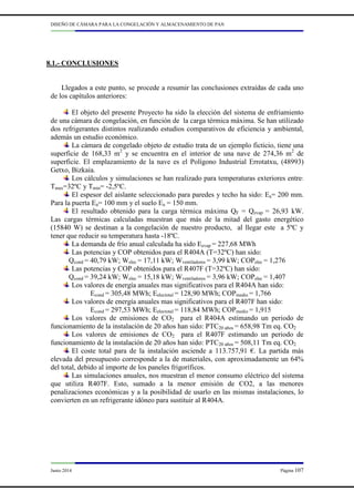 DISEÑO DE CÁMARA PARA LA CONGELACIÓN Y ALMACENAMIENTO DE PAN
Junio 2014 Página 107
8.1.- CONCLUSIONES
Llegados a este punto, se procede a resumir las conclusiones extraídas de cada uno
de los capítulos anteriores:
El objeto del presente Proyecto ha sido la elección del sistema de enfriamiento
de una cámara de congelación, en función de la carga térmica máxima. Se han utilizado
dos refrigerantes distintos realizando estudios comparativos de eficiencia y ambiental,
además un estudio económico.
La cámara de congelado objeto de estudio trata de un ejemplo ficticio, tiene una
superficie de 168,33 m2
y se encuentra en el interior de una nave de 274,36 m2
de
superficie. El emplazamiento de la nave es el Polígono Industrial Errotatxu, (48993)
Getxo, Bizkaia.
Los cálculos y simulaciones se han realizado para temperaturas exteriores entre:
Tmax=32ºC y Tmin= -2,5ºC.
El espesor del aislante seleccionado para paredes y techo ha sido: Ea= 200 mm.
Para la puerta Ea= 100 mm y el suelo Ea = 150 mm.
El resultado obtenido para la carga térmica máxima QF = Qevap = 26,93 kW.
Las cargas térmicas calculadas muestran que más de la mitad del gasto energético
(15840 W) se destinan a la congelación de nuestro producto, al llegar este a 5ºC y
tener que reducir su temperatura hasta -18ºC.
La demanda de frío anual calculada ha sido Eevap = 227,68 MWh
Las potencias y COP obtenidos para el R404A (T=32ºC) han sido:
Qcond = 40,79 kW; Welec = 17,11 kW; Wventiladores = 3,99 kW; COPelec = 1,276
Las potencias y COP obtenidos para el R407F (T=32ºC) han sido:
Qcond = 39,24 kW; Welec = 15,18 kW; Wventiladores = 3,96 kW; COPelec = 1,407
Los valores de energía anuales mas significativos para el R404A han sido:
Econd = 305,48 MWh; Eelectotal = 128,90 MWh; COPmedio = 1,766
Los valores de energía anuales mas significativos para el R407F han sido:
Econd = 297,53 MWh; Eelectotal = 118,84 MWh; COPmedio = 1,915
Los valores de emisiones de CO2 para el R404A estimando un periodo de
funcionamiento de la instalación de 20 años han sido: PTC20 años = 658,98 Tm eq. CO2
Los valores de emisiones de CO2 para el R407F estimando un periodo de
funcionamiento de la instalación de 20 años han sido: PTC20 años = 508,11 Tm eq. CO2
El coste total para de la instalación asciende a 113.757,91 €. La partida más
elevada del presupuesto corresponde a la de materiales, con aproximadamente un 64%
del total, debido al importe de los paneles frigoríficos.
Las simulaciones anuales, nos muestran el menor consumo eléctrico del sistema
que utiliza R407F. Esto, sumado a la menor emisión de CO2, a las menores
penalizaciones económicas y a la posibilidad de usarlo en las mismas instalaciones, lo
convierten en un refrigerante idóneo para sustituir al R404A.
 
