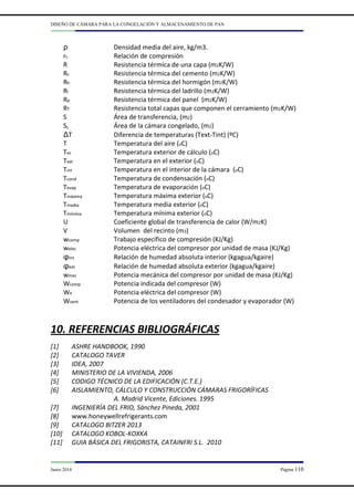 DISEÑO DE CÁMARA PARA LA CONGELACIÓN Y ALMACENAMIENTO DE PAN
Junio 2014 Página 110
ρ Densidad media del aire, kg/m3.
rc Relación de compresión
R Resistencia térmica de una capa (m2K/W)
Rc Resistencia térmica del cemento (m2K/W)
Rh Resistencia térmica del hormigón (m2K/W)
Rl Resistencia térmica del ladrillo (m2K/W)
Rp Resistencia térmica del panel (m2K/W)
RT Resistencia total capas que componen el cerramiento (m2K/W)
S Área de transferencia, (m2)
Sc Área de la cámara congelado, (m2)
∆T Diferencia de temperaturas (Text-Tint) (ºC)
T Temperatura del aire (oC)
Tec Temperatura exterior de cálculo (oC)
Text Temperatura en el exterior (oC)
Tint Temperatura en el interior de la cámara (oC)
Tcond Temperatura de condensación (oC)
Tevap Temperatura de evaporación (oC)
Tmáxima Temperatura máxima exterior (oC)
Tmedia Temperatura media exterior (oC)
Tmínima Temperatura mínima exterior (oC)
U Coeficiente global de transferencia de calor (W/m2K)
V Volumen del recinto (m3)
wcomp Trabajo específico de compresión (KJ/Kg)
welec Potencia eléctrica del compresor por unidad de masa (KJ/Kg)
φint Relación de humedad absoluta interior (kgagua/kgaire)
φext Relación de humedad absoluta exterior (kgagua/kgaire)
wmec Potencia mecánica del compresor por unidad de masa (KJ/Kg)
Wcomp Potencia indicada del compresor (W)
We Potencia eléctrica del compresor (W)
Wvent Potencia de los ventiladores del condesador y evaporador (W)
10. REFERENCIAS BIBLIOGRÁFICAS
[1] ASHRE HANDBOOK, 1990
[2] CATALOGO TAVER
[3] IDEA, 2007
[4] MINISTERIO DE LA VIVIENDA, 2006
[5] CODIGO TÉCNICO DE LA EDIFICACIÓN (C.T.E.)
[6] AISLAMIENTO, CÁLCULO Y CONSTRUCCIÓN CÁMARAS FRIGORÍFICAS
A. Madrid Vicente, Ediciones. 1995
[7] INGENIERÍA DEL FRIO, Sánchez Pineda, 2001
[8] www.honeywellrefrigerants.com
[9] CATALOGO BITZER 2013
[10] CATALOGO KOBOL-KOXKA
[11] GUIA BÁSICA DEL FRIGORISTA, CATAINFRI S.L. 2010
 