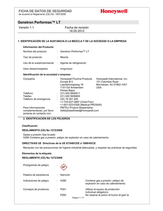 FICHA DE DATOS DE SEGURIDAD
de acuerdo el Reglamento (CE) No. 1907/2006
Genetron Performax™ LT
Versión 1.1 Fecha de revisión
16.05.2012
Pagina 1 / 11
1. IDENTIFICACIÓN DE LA SUSTANCIA O LA MEZCLA Y DE LA SOCIEDAD O LA EMPRESA
Información del Producto
Nombre del producto : Genetron Performax™ LT
Tipo de producto : Mezcla
Uso de la sustancia/mezcla : Agente de refrigeración
Usos desaconsejados : ninguno(a)
Identificación de la sociedad o empresa
Compañía : Honeywell Fluorine Products
Europe B.V.
Laarderhoogtweg 18
1101 EA Amsterdam
Países Bajos
Honeywell International, Inc.
101 Columbia Road
Morristown, NJ 07962-1057
USA
Teléfono : (31) 020 5656911
Telefax : (31) 020 5656600
Teléfono de emergencia : (32) 16 391 209
+1-703-527-3887 (ChemTrec)
+1-651-523-0309 (Medical PROSAR)
Para informaciones
complementarias, por favor
ponerse en contacto con:
: PMTEU Product Stewardship:
SafetyDataSheet@Honeywell.com
________________________________________________________________________________________________________________________
2. IDENTIFICACIÓN DE LOS PELIGROS
Clasificación
REGLAMENTO (CE) No 1272/2008
Gases a presión Gas licuado
H280 Contiene gas a presión; peligro de explosión en caso de calentamiento.
DIRECTIVAS UE Directivas de la UE 67/548/CEE ó 1999/45/CE
Manipular con las precauciones de higiene industrial adecuadas, y respetar las prácticas de seguridad.
Elementos de la etiqueta
REGLAMENTO (CE) No 1272/2008
Pictogramas de peligro :
Palabra de advertencia : Atención
Indicaciones de peligro : H280 Contiene gas a presión; peligro de
explosión en caso de calentamiento.
Consejos de prudencia : P281 Utilizar el equipo de protección
individual obligatorio.
P260 No respirar el polvo/ el humo/ el gas/ la
 