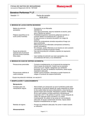 FICHA DE DATOS DE SEGURIDAD
de acuerdo el Reglamento (CE) No. 1907/2006
Genetron Performax™ LT
Versión 1.1 Fecha de revisión
16.05.2012
Pagina 4 / 11
5. MEDIDAS DE LUCHA CONTRA INCENDIOS
Medios de extinción
apropiados
: El producto no es inflamable.
ASHRAE 34
Usar agua pulverizada, espuma resistente al alcohol, polvo
seco o dióxido de carbono.
Peligros específicos en la
lucha contra incendios
: Posibilidad de generar reacciones peligrosas durante un
incendio debido a la presencia de F y grupos Cl.
El calor provoca un aumento de presión con riesgo de
reventón
Enfriar los contenedores cerrados expuestos al fuego con
agua pulverizada.
Este producto no es inflamable a temperatura ambiente y
presión atmosférica.
Sin embargo, puede inflamarse si se mezcla con aire a presión
y se expone a fuentes de ignición fuertes.
Equipo de protección
especial para el personal
de lucha contra incendios
: Use ropa de protección completa y aparato de respiración
autónomo.
Otros datos : Usar medidas de extinción que sean apropiadas a las
circunstancias del local y a sus alrededores.
6. MEDIDAS EN CASO DE VERTIDO ACCIDENTAL
Precauciones personales : Contacte inmediatamente con el personal de emergencia.
Llevar equipo de protección. Impedir que se acerquen
personas no pro- tegidas. Asegúrese una ventilación
apropiada. En caso de ventilación insuficiente, úsese equipo
respiratorio adecuado.
Precauciones relativas al
medio ambiente
: Impedir nuevos escapes o derrames si puede hacerse sin
riesgos. El producto se evapora fácilmente.
Equipo de protección individual, ver sección 8.
7. MANIPULACIÓN Y ALMACENAMIENTO
Manipulación
Consejos para una
manipulación segura
: Abra el bidón con precaución ya que el contenido puede estar
presurizado. El producto deberá ser usado solamente en áreas
en las cuales todas las luces al descubierto y otras fuentes de
ignición hayan sido excluídas. Recipiente a presión. Protéjase
de los rayos solares y evítese exponerlo a temperaturas
superiores a 50 °C. No perforar ni quemar, incluso después de
usado. No vaporizar hacia una llama o un cuerpo
incandescente. No utilizar en las zonas sin una ventilación
adecuada. El equipo contaminado (brochas, trapos) deben
limpiarse inmediatamente con agua.
Medidas de higiene : Proveer de ventilación adecuada. No comer ni beber durante
su utilización.
Almacenamiento
 