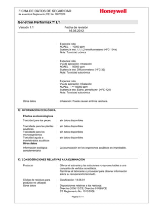 FICHA DE DATOS DE SEGURIDAD
de acuerdo el Reglamento (CE) No. 1907/2006
Genetron Performax™ LT
Versión 1.1 Fecha de revisión
16.05.2012
Pagina 8 / 11
: Especies: rata
NOAEL : 10000 ppm
Sustancía test: 1,1,1,2-tetrafluoroetano (HFC-134a)
Nota: Toxicidad crónica
: Especies: rata
Vía de aplicación: Inhalación
NOAEL : 50000 ppm
Sustancía test: Difluorometano (HFC-32)
Nota: Toxicidad subcrónica
: Especies: rata
Vía de aplicación: Inhalación
NOAEL : >= 50000 ppm
Sustancía test: Etano, pentafluoro- (HFC-125)
Nota: Toxicidad subcrónica
Otros datos : Inhalación: Puede causar arritmia cardíaca.
12. INFORMACIÓN ECOLÓGICA
Efectos ecotoxicológicos
Toxicidad para los peces : sin datos disponibles
Toxicidade para las plantas
acuáticas
: sin datos disponibles
Toxicidade para los
microorganismos
: sin datos disponibles
Toxicidad aguda a
invertebrados acuáticos
: sin datos disponibles
Otros datos
Información ecológica
complementaria
: La acumulación en los organismos acuáticos es improbable.
13. CONSIDERACIONES RELATIVAS A LA ELIMINACIÓN
Producto : Ofertar el sobrante y las soluciones no-aprovechables a una
compañia de vertidos acreditada.
Remitirse al fabricante o proveedor para obtener información
sobre su recuperación/reciclado.
Código de residuos para
producto no utilizado
: Clasificación: 14.06.01
Otros datos : Disposiciones relativas a los residuos:
Directiva 2006/12/CE; Directiva 91/689/CE
CE Reglamento No. 1013/2006
 