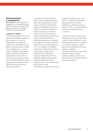 www.honeywell.com 3
Almacenamiento
y manipulación
Para garantizar una composición del
refrigerante y un comportamiento del
sistema correctos, el Genetron®
407C
debe ser introducido en el sistema
únicamente como carga líquida.
A granel y en cilindros
Los cilindros del Genetron®
404A, que
deben estar claramente marcados, se
deben guardar en una zona de
almacenamiento adecuadamente
ventilada, fría y seca, alejada de calor,
llamas, productos químicos corrosivos,
humos, explosivos, etc. y, en caso
contrario, protegidos contra posibles
daños. En ninguna circunstancia se
puede rellenar un cilindro vacío con
producto que no sea virgen. Una vez
vacío, cierre bien la válvula del cilindro y
vuelva a poner el tapón de la válvula.
Devuelva los cilindros vacíos a su
distribuidor Honeywell.
Los cilindros del Genetron®
404A se
deben mantener resguardados de la luz
solar directa, especialmente en climas
cálidos. El Genetron®
404A líquido se
expande considerablemente cuando se
calienta, lo que reduce la cantidad de
espacio para vapor que queda en el
cilindro. Por lo tanto, una vez que el
cilindro queda totalmente lleno de líquido,
cualquier posterior aumento de la
temperatura puede causar su explosión,
que puede provocar lesiones graves. No
permita nunca que el cilindro supere los
52 ºC. Los recipientes, contenedores,
conducciones de transferencia, bombas
y otros equipos utilizados con el
Genetron®
404A no deben estar
expuestos a fuentes de calor (como
soldadura, soldadura fuerte (brazing) y
llama abierta) hasta que se hayan
limpiado a fondo y no contengan ningún
resto de vapor o líquido.
Los cilindros no se deben exponer nunca
a soldadura, soldadura fuerte o llama
abierta. La exposición a temperaturas
altas puede provocar incendios,
explosiones y la descomposición del
Genetron®
404A, lo que puede originar la
formación de compuestos tóxicos
o corrosivos.
Cuando sea posible, el mantenimiento o
la limpieza de los equipos se debe llevar
a cabo sin entrar al recipiente. En caso
de que sea preciso entrar a un depósito
o a un espacio conﬁnado, se deben
observar los procedimientos de entrada
a espacios conﬁnados.
Estos procedimientos exigen que realice
esa tarea un equipo de trabajo
cualiﬁcado y rellenar y colocar en ese
lugar de trabajo un formulario de entrada
a espacios conﬁnados.
 