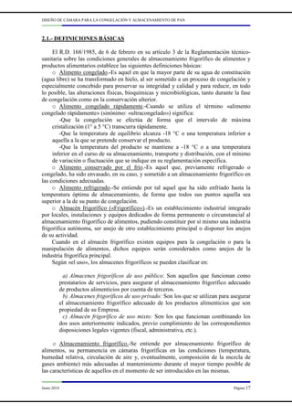DISEÑO DE CÁMARA PARA LA CONGELACIÓN Y ALMACENAMIENTO DE PAN
Junio 2014 Página 17
2.1.- DEFINICIONES BÁSICAS
El R.D. 168/1985, de 6 de febrero en su artículo 3 de la Reglamentación técnico-
sanitaria sobre las condiciones generales de almacenamiento frigorífico de alimentos y
productos alimentarios establece las siguientes definiciones básicas:
o Alimento congelado.-Es aquel en que la mayor parte de su agua de constitución
(agua libre) se ha transformado en hielo, al ser sometido a un proceso de congelación y
especialmente concebido para preservar su integridad y calidad y para reducir, en todo
lo posible, las alteraciones físicas, bioquímicas y microbiológicas, tanto durante la fase
de congelación como en la conservación ulterior.
o Alimento congelado rápidamente.-Cuando se utiliza el término «alimento
congelado rápidamente» (sinónimo: «ultracongelado») significa:
-Que la congelación se efectúa de forma que el intervalo de máxima
cristalización (1° a 5 °C) transcurra rápidamente.
-Que la temperatura de equilibrio alcanza -18 °C o una temperatura inferior a
aquella a la que se pretende conservar el producto.
-Que la temperatura del producto se mantiene a -18 °C o a una temperatura
inferior en el curso de su almacenamiento, transporte y distribución, con el mínimo
de variación o fluctuación que se indique en su reglamentación específica.
o Alimento conservado por el frío.-Es aquel que, previamente refrigerado o
congelado, ha sido envasado, en su caso, y sometido a un almacenamiento frigorífico en
las condiciones adecuadas.
o Alimento refrigerado.-Se entiende por tal aquel que ha sido enfriado hasta la
temperatura óptima de almacenamiento, de forma que todos sus puntos aquella sea
superior a la de su punto de congelación.
o Almacén frigorífico («Frigorífico»).-Es un establecimiento industrial integrado
por locales, instalaciones y equipos dedicados de forma permanente o circunstancial al
almacenamiento frigorífico de alimentos, pudiendo constituir por sí mismo una industria
frigorífica autónoma, ser anejo de otro establecimiento principal o disponer los anejos
de su actividad.
Cuando en el almacén frigorífico existen equipos para la congelación o para la
manipulación de alimentos, dichos equipos serán considerados como anejos de la
industria frigorífica principal.
Según «el uso», los almacenes frigoríficos se pueden clasificar en:
a) Almacenes frigoríficos de uso público: Son aquellos que funcionan como
prestatarios de servicios, para asegurar el almacenamiento frigorífico adecuado
de productos alimenticios por cuenta de terceros.
b) Almacenes frigoríficos de uso privado: Son los que se utilizan para asegurar
el almacenamiento frigorífico adecuado de los productos alimenticios que son
propiedad de su Empresa.
c) Almacén frigorífico de uso mixto: Son los que funcionan combinando los
dos usos anteriormente indicados, previo cumplimiento de las correspondientes
disposiciones legales vigentes (fiscal, administrativa, etc.).
o Almacenamiento frigorífico.-Se entiende por almacenamiento frigorífico de
alimentos, su permanencia en cámaras frigoríficas en las condiciones (temperatura,
humedad relativa, circulación de aire y, eventualmente, composición de la mezcla de
gases ambiente) más adecuadas al mantenimiento durante el mayor tiempo posible de
las características de aquellos en el momento de ser introducidos en las mismas.
 