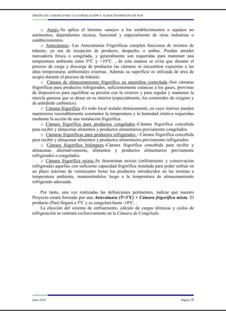 DISEÑO DE CÁMARA PARA LA CONGELACIÓN Y ALMACENAMIENTO DE PAN
Junio 2014 Página 18
o Anejo.-Se aplica el término «anejo» a los establecimientos o equipos no
autónomos, dependientes técnica, funcional y especialmente de otras industrias o
establecimientos.
o Antecámara.- Las Antecámaras Frigoríficas cumplen funciones de recintos de
tránsito, ya sea de recepción de producto, despacho, o ambas. Pueden atender
mercadería fresca o congelada, y generalmente son requeridas para mantener una
temperatura ambiente entre 0°C y +10°C. , de esta manera se evita que durante el
proceso de carga y descarga de productos las cámaras se encuentren expuestas a las
altas temperaturas ambientales externas. Además su superficie es utilizada de área de
acopio durante el proceso de tránsito.
o Cámara de almacenamiento frigorífico en atmósfera controlada.-Son cámaras
frigoríficas para productos refrigerados, suficientemente estancas a los gases, provistas
de dispositivos para equilibrar su presión con la exterior y para regular y mantener la
mezcla gaseosa que se desee en su interior (especialmente, los contenidos de oxígeno y
de anhídrido carbónico).
o Cámara frigorífica.-Es todo local aislado térmicamente, en cuyo interior pueden
mantenerse razonablemente constantes la temperatura y la humedad relativa requeridas
mediante la acción de una instalación frigorífica.
o Cámara frigorífica para productos congelados.-Cámara frigorífica concebida
para recibir y almacenar alimentos y productos alimentarios previamente congelados.
o Cámaras frigoríficas para productos refrigerados - Cámara frigorífica concebida
para recibir y almacenar alimentos y productos alimentarios previamente refrigerados.
o Cámara frigorífica bitémpera.-Cámara frigorífica concebida para recibir y
almacenar, alternativamente, alimentos y productos alimentarios previamente
refrigerados o congelados.
o Cámara frigorífica mixta.-Se denominan mixtas (enfriamiento y conservación
refrigerada) aquellas con suficiente capacidad frigorífica instalada para poder enfriar en
un plazo máximo de veinticuatro horas los productos introducidos en las mismas a
temperatura ambiente, manteniéndolos luego a la temperatura de almacenamiento
refrigerado adecuada.
Por tanto, una vez realizadas las definiciones pertinentes, indicar que nuestro
Proyecto estará formado por una Antecámara (T=5ºC) + Cámara frigorífica mixta. El
producto (Pan) llegará a 5ºC y se congelará hasta -18ºC. .
La elección del sistema de enfriamiento, cálculo de cargas térmicas y ciclos de
refrigeración se centrará exclusivamente en la Cámara de Congelado.
 