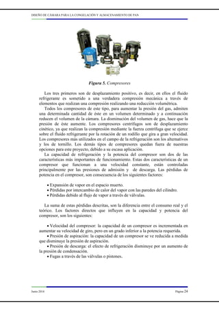 DISEÑO DE CÁMARA PARA LA CONGELACIÓN Y ALMACENAMIENTO DE PAN
Junio 2014 Página 24
Figura 5. Compresores
Los tres primeros son de desplazamiento positivo, es decir, en ellos el fluido
refrigerante es sometido a una verdadera compresión mecánica a través de
elementos que realizan una compresión realizando una reducción volumétrica.
Todos los compresores de este tipo, para aumentar la presión del gas, admiten
una determinada cantidad de éste en un volumen determinado y a continuación
reducen el volumen de la cámara. La disminución del volumen de gas, hace que la
presión de éste aumente. Los compresores centrífugos son de desplazamiento
cinético, ya que realizan la compresión mediante la fuerza centrífuga que se ejerce
sobre el fluido refrigerante por la rotación de un rodillo que gira a gran velocidad.
Los compresores más utilizados en el campo de la refrigeración son los alternativos
y los de tornillo. Los demás tipos de compresores quedan fuera de nuestras
opciones para este proyecto, debido a su escasa aplicación.
La capacidad de refrigeración y la potencia del compresor son dos de las
características más importantes de funcionamiento. Estas dos características de un
compresor que funcionan a una velocidad constante, están controladas
principalmente por las presiones de admisión y de descarga. Las pérdidas de
potencia en el compresor, son consecuencia de los siguientes factores:
• Expansión de vapor en el espacio muerto.
• Pérdidas por intercambio de calor del vapor con las paredes del cilindro.
• Pérdidas debido al flujo de vapor a través de válvulas.
La suma de estas pérdidas descritas, son la diferencia entre el consumo real y el
teórico. Los factores directos que influyen en la capacidad y potencia del
compresor, son los siguientes:
• Velocidad del compresor: la capacidad de un compresor es incrementada en
aumentar su velocidad de giro, pero en un grado inferior a la potencia requerida.
• Presión de aspiración: la capacidad de un compresor se ve reducida a medida
que disminuye la presión de aspiración.
• Presión de descarga: el efecto de refrigeración disminuye por un aumento de
la presión de condensación.
• Fugas a través de las válvulas o pistones.
 