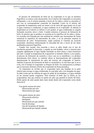 DISEÑO DE CÁMARA PARA LA CONGELACIÓN Y ALMACENAMIENTO DE PAN
Junio 2014 Página 27
El proceso de eliminación de hielo de un evaporador es lo que en términos
frigoríficos se conoce como desescarche. En el interior del evaporador se encuentra
refrigerante, y en el exterior pasando a través de los tubos y aletas se encuentra el
aire con su correspondiente contenido de humedad. Como en el interior del
evaporador la temperatura suele ser menor a la de rocío del agua (punto en el cual
el agua comienza a condensar), el agua condensa en el evaporador. Si además la
temperatura en el interior es inferior a cero grados, el agua condensada se congela
formando escarcha, nieve o hielo. Cuando comienza el proceso de formación de
hielo, lo primero que se produce es escarcha en la superficie de los tubos y aletas.
La escarcha está formada por una multitud de cristales que incrementan de forma
sustancial la superficie de intercambio de calor, y en un principio mejoran la
transmisión de calor. Posteriormente, según aumenta el volumen de escarcha
acumulado, disminuye drásticamente la velocidad del aire a través de las aletas
perdiéndose potencia frigorífica.
Cuando esto sucede, esta escarcha o nieve se debe fundir con el aire de
circulación parando la inyección, y cuando ya está fundida, volver a inyectar para
congelar rápidamente el agua líquida formando un hielo denso y buen transmisor
del calor. Cuando la temperatura de evaporación es bastante inferior a cero grados,
el proceso de formación de escarcha y nieve casi no se manifiesta y se produce
directamente hielo denso. Lo anterior afecta al funcionamiento del evaporador
disminuyendo la transmisión de calor del exterior del evaporador al interior.
Además el proceso de formación de hielo es acumulativo, lo cual hace que si no se
evita, con el tiempo el evaporador se bloquee de hielo. En consecuencia se deduce
que es necesario eliminar el hielo del evaporador de forma periódica.
Es importante no olvidar que el evaporador tiene una bandeja en la parte
inferior para recoger el agua condensada, la cual debe salir a los desagües de agua.
Se debe evitar que las tuberías de agua de salida de las bandejas y el agua retenida
en las mismas pueda congelarse. Para eliminar el hielo que se forma en los
evaporadores, hay que realizar un aporte de calor que permita la fusión del hielo.
Dicho aporte de calor puede darse tanto desde dentro del evaporador como desde
fuera de él.
Con aporte externo de calor:
· Desescarches por aire
· Desescarches por agua.
Con aporte interno de calor:
· Desescarche eléctrico
· Inteligente
· Desescarche por gas caliente
· Gas de descarga
· Gas del recipiente de líquido
· Desescarche por líquido caliente
 