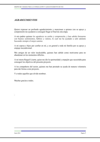 DISEÑO DE CÁMARA PARA LA CONGELACIÓN Y ALMACENAMIENTO DE PAN
Junio 2014 Página 3
AGRADECIMIENTOS
Quiero expresar un profundo agradecimiento y mencionar a quienes con su apoyo y
comprensión me ayudaron a conseguir llegar al final de esta etapa.
A mis padres quienes les agradezco su cariño y comprensión, y han sabido formarme
con buenos sentimientos, hábitos y valores, lo cual me ha ayudado a salir adelante
buscando siempre el mejor camino.
A mi esposa e hijos por confiar en mí, y en general a toda mi familia por su apoyo y
empuje incondicional.
Mis amigos de un valor incalculable, quienes han sabido como motivarme para no
abandonar en los momentos difíciles.
A mi tutora Raquel Lizarte, quien me dio la oportunidad y empujón que necesitaba para
conseguir los objetivos del presente proyecto.
A los compañeros del sector, quienes me han prestado su ayuda de manera voluntaria
para dar forma a este proyecto.
Y a todos aquellos que olvido nombrar.
Muchas gracias a todos.
.
 