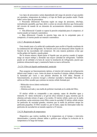 DISEÑO DE CÁMARA PARA LA CONGELACIÓN Y ALMACENAMIENTO DE PAN
Junio 2014 Página 30
Los tipos de presostatos varían dependiendo del rango de presión al que pueden
ser ajustados, temperatura de trabajo y el tipo de fluido que pueden medir. Puede
haber varios tipos de presostatos:
• Presostato diferencial: Funciona según un rango de presiones, alta-baja,
normalmente ajustable, que hace abrir o cerrar un circuito eléctrico que forma parte
del circuito de mando de un elemento de accionamiento eléctrico, comúnmente
motores.
• Alta diferencial: Cuando se supera la presión estipulada para el compresor, el
rearme puede ser manual o automático.
• Baja diferencial: Cuando la presión baja más de lo estipulado para el
compresor, el rearme puede ser manual o automático.
2.4.2.7. Recipiente de líquido
Esta situado justo a la salida del condensador para recibir el líquido resultante de
la condensación del refrigerante. Su función seria la de almacenar dicho líquido en
función de las necesidades del compresor. De esta manera podemos evitar que
reciba golpes de líquido y pueda gripar.
De la misma manera, dejará pasar el líquido que sea preciso cuando el equipo
tenga un mayor trabajo y demande una mayor cantidad de refrigerante. También
puede ser de utilidad a la hora de vaciar la instalación de refrigerante, puesto que
podemos almacenarlo aquí y mantenerlo hasta su nueva utilización.
2.4.2.8. Filtro de líquido antihumedad, antiácido
Para asegurar un funcionamiento óptimo, el interior del sistema de refrigeración
deberá estar limpio y seco. Antes de poner en marcha el sistema, deberá eliminarse
la humedad por vacío a una presión absoluta de 0.05 mbar. Durante el
funcionamiento, es preciso recoger y eliminar suciedad y humedad. Para ello se
utiliza un filtro secador que contiene un núcleo sólido formado por:
- Molecular sieves (támiz molecular)
- Gel de sílice
- Alúmina activada y una malla de poliéster insertada en la salida del filtro.
El núcleo sólido es comparable a una esponja, capaz de absorber agua y
retenerla. El támiz molecular y el gel de sílice retienen el agua, mientras que la
alúmina activada retiene el agua y los ácidos. El núcleo sólido, junto con la malla
de poliéster, actúa asimismo como filtro contra la suciedad. El núcleo sólido retiene
las partículas de suciedad grandes, mientras que la malla de poliéster atrapa las
partículas pequeñas. El filtro secador es, por lo tanto, capaz de interceptar todas las
partículas de suciedad de un tamaño superior a 25 micras.
2.4.2.9. Registrador de temperatura
Dispositivo que realiza medidas de la temperatura en el tiempo e intervalos
determinados y permite obtener tablas o gráficos que reflejan la evolución de la
temperatura a lo largo del tiempo.
 
