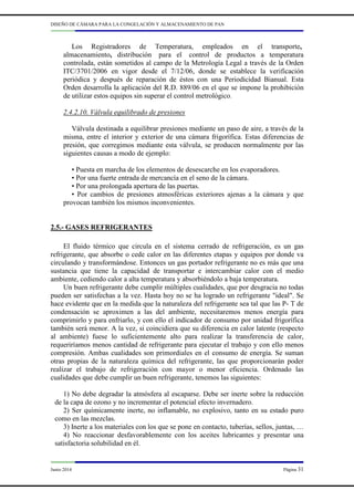 DISEÑO DE CÁMARA PARA LA CONGELACIÓN Y ALMACENAMIENTO DE PAN
Junio 2014 Página 31
Los Registradores de Temperatura, empleados en el transporte,
almacenamiento, distribución para el control de productos a temperatura
controlada, están sometidos al campo de la Metrología Legal a través de la Orden
ITC/3701/2006 en vigor desde el 7/12/06, donde se establece la verificación
periódica y después de reparación de éstos con una Periodicidad Bianual. Esta
Orden desarrolla la aplicación del R.D. 889/06 en el que se impone la prohibición
de utilizar estos equipos sin superar el control metrológico.
2.4.2.10. Válvula equilibrado de presiones
Válvula destinada a equilibrar presiones mediante un paso de aire, a través de la
misma, entre el interior y exterior de una cámara frigorífica. Estas diferencias de
presión, que corregimos mediante esta válvula, se producen normalmente por las
siguientes causas a modo de ejemplo:
• Puesta en marcha de los elementos de desescarche en los evaporadores.
• Por una fuerte entrada de mercancía en el seno de la cámara.
• Por una prolongada apertura de las puertas.
• Por cambios de presiones atmosféricas exteriores ajenas a la cámara y que
provocan también los mismos inconvenientes.
2.5.- GASES REFRIGERANTES
El fluido térmico que circula en el sistema cerrado de refrigeración, es un gas
refrigerante, que absorbe o cede calor en las diferentes etapas y equipos por donde va
circulando y transformándose. Entonces un gas portador refrigerante no es más que una
sustancia que tiene la capacidad de transportar e intercambiar calor con el medio
ambiente, cediendo calor a alta temperatura y absorbiéndolo a baja temperatura.
Un buen refrigerante debe cumplir múltiples cualidades, que por desgracia no todas
pueden ser satisfechas a la vez. Hasta hoy no se ha logrado un refrigerante "ideal". Se
hace evidente que en la medida que la naturaleza del refrigerante sea tal que las P- T de
condensación se aproximen a las del ambiente, necesitaremos menos energía para
comprimirlo y para enfriarlo, y con ello el indicador de consumo por unidad frigorífica
también será menor. A la vez, si coincidiera que su diferencia en calor latente (respecto
al ambiente) fuese lo suficientemente alto para realizar la transferencia de calor,
requeriríamos menos cantidad de refrigerante para ejecutar el trabajo y con ello menos
compresión. Ambas cualidades son primordiales en el consumo de energía. Se suman
otras propias de la naturaleza química del refrigerante, las que proporcionarán poder
realizar el trabajo de refrigeración con mayor o menor eficiencia. Ordenado las
cualidades que debe cumplir un buen refrigerante, tenemos las siguientes:
1) No debe degradar la atmósfera al escaparse. Debe ser inerte sobre la reducción
de la capa de ozono y no incrementar el potencial efecto invernadero.
2) Ser químicamente inerte, no inflamable, no explosivo, tanto en su estado puro
como en las mezclas.
3) Inerte a los materiales con los que se pone en contacto, tuberías, sellos, juntas, …
4) No reaccionar desfavorablemente con los aceites lubricantes y presentar una
satisfactoria solubilidad en él.
 