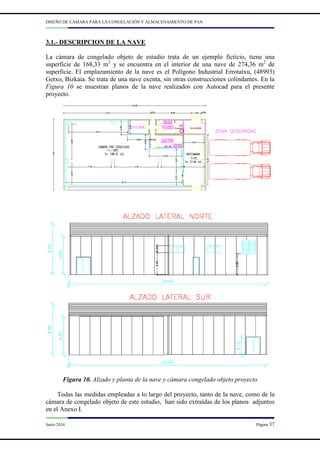 DISEÑO DE CÁMARA PARA LA CONGELACIÓN Y ALMACENAMIENTO DE PAN
Junio 2014 Página 37
3.1.- DESCRIPCION DE LA NAVE
La cámara de congelado objeto de estudio trata de un ejemplo ficticio, tiene una
superficie de 168,33 m2
y se encuentra en el interior de una nave de 274,36 m2
de
superficie. El emplazamiento de la nave es el Polígono Industrial Errotatxu, (48993)
Getxo, Bizkaia. Se trata de una nave exenta, sin otras construcciones colindantes. En la
Figura 10 se muestran planos de la nave realizados con Autocad para el presente
proyecto.
Figura 10. Alzado y planta de la nave y cámara congelado objeto proyecto
Todas las medidas empleadas a lo largo del proyecto, tanto de la nave, como de la
cámara de congelado objeto de este estudio, han sido extraídas de los planos adjuntos
en el Anexo I.
 
