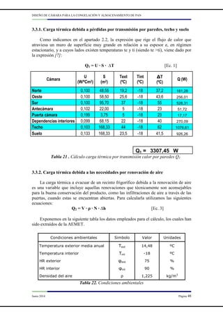 DISEÑO DE CÁMARA PARA LA CONGELACIÓN Y ALMACENAMIENTO DE PAN
Junio 2014 Página 48
3.3.1. Carga térmica debida a pérdidas por transmisión por paredes, techo y suelo
Como indicamos en el apartado 2.2, la expresión que rige el flujo de calor que
atraviesa un muro de superficie muy grande en relación a su espesor e, en régimen
estacionario, y a cuyos lados existen temperaturas te y ti (siendo te >ti), viene dado por
la expresión [7]:
Q1 = U · S · ∆T [Ec. 1]
Tabla 21 . Cálculo carga térmica por transmisión calor por paredes Q1
3.3.2. Carga térmica debida a las necesidades por renovación de aire
La carga térmica a evacuar de un recinto frigorífico debida a la renovación de aire
es una variable que incluye aquellas renovaciones que técnicamente son aconsejables
para la buena conservación del producto, como las infiltraciones de aire a través de las
puertas, cuando estas se encuentran abiertas. Para calcularla utilizamos las siguientes
ecuaciones:
Q2 = V · ρ · N · ∆h [Ec. 3]
Exponemos en la siguiente tabla los datos empleados para el cálculo, los cuales han
sido extraídos de la AEMET.
Tabla 22. Condiciones ambientales
Cámara
U
(W/ºCm2)
S
(m2)
Text
(ºC)
Tint
(ºC)
∆T
(ºC)
Q (W)
Norte 0,100 48,55 19,2 -18 37,2 181,28
Oeste 0,100 58,50 25,6 -18 43,6 256,01
Sur 0,100 95,70 37 -18 55 528,31
Antecámara 0,102 22,00 5 -18 23 51,72
Puerta cámara 0,199 3,75 5 -18 23 17,17
Dependencias interiores 0,099 68,15 22 -18 40 270,09
Techo 0,103 168,33 44 -18 62 1076,61
Suelo 0,133 168,33 23,5 -18 41,5 926,26
Q1 = 3307,45 W
Condiciones ambientales Simbolo Valor Unidades
Temperatura exterior media anual Text 14,48 ºC
Temperatura interior Tint -18 ºC
HR exterior φext 75 %
HR interior φint 90 %
Densidad del aire ρ 1,225 kg/m3
 