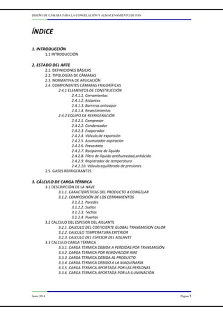 DISEÑO DE CÁMARA PARA LA CONGELACIÓN Y ALMACENAMIENTO DE PAN
Junio 2014 Página 5
ÍNDICE
1. INTRODUCCIÓN
1.1 INTRODUCCIÓN
2. ESTADO DEL ARTE
2.1. DEFINICIONES BÁSICAS
2.2. TIPOLOGÍAS DE CÁMARAS
2.3. NORMATIVA DE APLICACIÓN
2.4. COMPONENTES CÁMARAS FRIGORÍFICAS
2.4.1 ELEMENTOS DE CONSTRUCCIÓN
2.4.1.1. Cerramientos
2.4.1.2. Aislantes
2.4.1.3. Barreras antivapor
2.4.1.4. Revestimientos
2.4.2 EQUIPO DE REFRIGERACIÓN
2.4.2.1. Compresor
2.4.2.2. Condensador
2.4.2.3. Evaporador
2.4.2.4. Válvula de expansión
2.4.2.5. Acumulador aspiración
2.4.2.6. Presostato
2.4.2.7. Recipiente de líquido
2.4.2.8. Filtro de líquido antihumedad,antiácido
2.4.2.9. Registrador de temperatura
2.4.2.10. Válvula equilibrado de presiones
2.5. GASES REFRIGERANTES
3. CÁLCULO DE CARGA TÉRMICA
3.1 DESCRIPCIÓN DE LA NAVE
3.1.1. CARACTERÍSTICAS DEL PRODUCTO A CONGELAR
3.1.2. COMPOSICIÓN DE LOS CERRAMIENTOS
3.1.2.1. Paredes
3.1.2.2. Suelos
3.1.2.3. Techos
3.1.2.4. Puertas
3.2 CALCULO DEL ESPESOR DEL AISLANTE
3.2.1 .CALCULO DEL COEFICIENTE GLOBAL TRANSMISION CALOR
3.2.2. CALCULO TEMPERATURA EXTERIOR
3.2.3. CALCULO DEL ESPESOR DEL AISLANTE
3.3 CALCULO CARGA TÉRMICA
3.3.1 .CARGA TERMICA DEBIDA A PERDIDAS POR TRANSMISIÓN
3.3.2 .CARGA TERMICA POR RENOVACION AIRE
3.3.3 .CARGA TERMICA DEBIDA AL PRODUCTO
3.3.4 .CARGA TERMICA DEBIDO A LA MAQUINARIA
3.3.5 .CARGA TERMICA APORTADA POR LAS PERSONAS
3.3.6 .CARGA TERMICA APORTADA POR LA ILUMINACIÓN
 