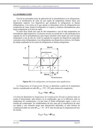 DISEÑO DE CÁMARA PARA LA CONGELACIÓN Y ALMACENAMIENTO DE PAN
Junio 2014 Página 55
4.1.-INTRODUCCIÓN
Una de las principales áreas de aplicación de la termodinámica es la refrigeración,
que es la transferencia de calor de una región de temperatura inferior hacia una
temperatura superior. Los dispositivos que producen la refrigeración se llaman
refrigeradores, y los ciclos en lo que operan se denominan ciclos de refrigeración por
compresión de vapor, donde el refrigerante se evapora y condensa alternadamente, para
luego comprimirse en la fase de vapor.
El calor fluye desde una zona de alta temperatura a una de baja temperatura sin
necesidad de algún dispositivo. El proceso inverso no sucede por si solo (principio de la
segunda ley de la termodinámica), para lograr transferir calor desde una zona de baja
temperatura a una de alta sin violar la segunda ley requiere de dispositivos especiales
conocidos como refrigeradores. Los refrigeradores son dispositivos cíclicos y los fluidos
de trabajo empleados en los ciclos de refrigeración se llaman refrigerantes.
Figura 18. Ciclo refrigerante con los puntos más significativos
La Temperatura de Evaporación (Tevap) se determina a partir de la temperatura
interior, considerando un salto dTevap = 5ºC - 8ºC para cámaras de congelación.
Tevap = Tint – dTevap
A la hora de determinar la Temperatura de Condensación (Tcond) es preciso tener en
cuenta el denominado, salto térmico en el condensador, que es la diferencia entre la
temperatura de condensación y la que tiene el fluido refrigerador (agua o aire) a la
entrada del condensador. En condensadores de aire, para que la transferencia de calor
sea rápida y este elemento tenga unas dimensiones adecuadas, el salto térmico de
condensación debe ser entre dTcond = 10 – 20 ºC más elevada que la temperatura del aire
de entrada.
Tcond = Tamb + dTcond
 