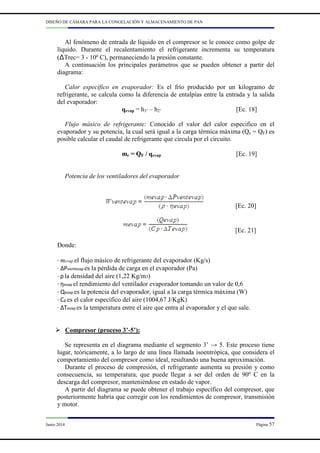DISEÑO DE CÁMARA PARA LA CONGELACIÓN Y ALMACENAMIENTO DE PAN
Junio 2014 Página 57
Al fenómeno de entrada de líquido en el compresor se le conoce como golpe de
líquido. Durante el recalentamiento el refrigerante incrementa su temperatura
(∆Trec= 3 - 10º C), permaneciendo la presión constante.
A continuación los principales parámetros que se pueden obtener a partir del
diagrama:
Calor específico en evaporador: Es el frío producido por un kilogramo de
refrigerante, se calcula como la diferencia de entalpías entre la entrada y la salida
del evaporador:
qevap = h3’ – h2’ [Ec. 18]
Flujo másico de refrigerante: Conocido el valor del calor especifico en el
evaporador y su potencia, la cual será igual a la carga térmica máxima (Qe = QF) es
posible calcular el caudal de refrigerante que circula por el circuito.
mr = QF / qevap [Ec. 19]
Potencia de los ventiladores del evaporador
[Ec. 20]
[Ec. 21]
Donde:
· mevap el flujo másico de refrigerante del evaporador (Kg/s)
· ΔPventevap es la pérdida de carga en el evaporador (Pa)
· ρ la densidad del aire (1,22 Kg/m3)
· ηevap el rendimiento del ventilador evaporador tomando un valor de 0,6
· Qevap es la potencia del evaporador, igual a la carga térmica máxima (W)
· Cp es el calor específico del aire (1004,67 J/KgK)
· ΔTevap es la temperatura entre el aire que entra al evaporador y el que sale.
Compresor (proceso 3’-5’):
Se representa en el diagrama mediante el segmento 3’ → 5. Este proceso tiene
lugar, teóricamente, a lo largo de una línea llamada isoentrópica, que considera el
comportamiento del compresor como ideal, resultando una buena aproximación.
Durante el proceso de compresión, el refrigerante aumenta su presión y como
consecuencia, su temperatura, que puede llegar a ser del orden de 90º C en la
descarga del compresor, manteniéndose en estado de vapor.
A partir del diagrama se puede obtener el trabajo específico del compresor, que
posteriormente habría que corregir con los rendimientos de compresor, transmisión
y motor.
 