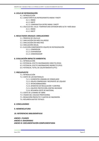DISEÑO DE CÁMARA PARA LA CONGELACIÓN Y ALMACENAMIENTO DE PAN
Junio 2014 Página 6
4. CICLO DE REFRIGERACIÓN
4.1. INTRODUCCIÓN
4.2. CARACTERÍSTICAS REFRIGERANTES R404A Y R407F
4.2.1. R404A
4.2.2. R407F
4.2.3. COMPARATIVA ENTRE R404A Y R407F
4.3. CÁLCULO DEL CICLO: TEMPERATURA EXTERIOR MÁS ALTA Y MÁS BAJA
4.3.1. R404A
4.3.2. R407F
5. RESULTADOS ANUALES: SIMULACIONES
5.1. PROCESO DE CÁLCULO
5.2. SIMULACIÓN DÍA MÁS CALUROSO
5.3. SIMULACIÓN DÍA MÁS FRIO
5.4. SIMULACIÓN ANUAL
5.5. ELECCIÓN COMPONENTES EQUIPO DE REFRIGERACIÓN
5.5.1. COMPRESOR
5.5.2. EVAPORADOR
5.5.3. CONDENSADOR
6. EVALUACIÓN IMPACTO AMBIENTAL
6.1. INTRODUCCIÓN
6.2. POTENCIAL EFECTO INVERNADERO DIRECTO (PEID)
6.3. POTENCIAL EFECTO INVERNADERO INDIRECTO (PEII)
6.4. POTENCIAL TOTAL DE CALENTAMIENTO (PTC)
7. PRESUPUESTO
7.1. INTRODUCCIÓN
7.2. COSTE DE LOS MATERIALES
7.2.1. ELEMENTOS CÁMARA DE CONGELADO
7.2.2. GRUPO COMPRESOR Y RECIPIENTE DE LÍQUIDO
7.2.3. INTERCAMBIADORES
7.2.4. APARATOS DE REGULACIÓN Y CONTROL
7.2.5. EQUIPOS PROTECCIÓN CONTRA INCENDIO
7.2.6. RESUMEN COSTE DE MATERIAL
7.3. COSTE DE LA MANO DE OBRA
7.4. VISADO DEL COLEGIO PROFESIONAL
7.5. REDACCIÓN PROYECTO Y GASTOS DE INGENIERÍA
7.6. RESUMEN GASTOS TOTALES
8. CONCLUSIONES
9. NOMENCLATURA
10. REFERENCIAS BIBLIOGRÁFICAS
ANEXO I: PLANOS
ANEXO II: DIAGRAMAS
ANEXO III: DOCUMENTACIÓN COMPLEMENTARIA
 
