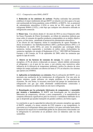 DISEÑO DE CÁMARA PARA LA CONGELACIÓN Y ALMACENAMIENTO DE PAN
Junio 2014 Página 63
4.2.3. – Comparativa entre R404 y R407F
1. Reducción en las emisiones de carbono. Pruebas realizadas han permitido
establecer el mejor rendimiento del gas R407F en relación con otros gases a los que
está sustituyendo de forma paulatina, como el R404A y el R407A. Así, su potencial
de calentamiento atmosférico (1.824) es cerca de un 50% menor que el del
refrigerante R404A (3.922), y más bajo que cualquier otra alternativa utilizada en
refrigeración comercial.
2. Menor tasa. Con efectos desde el 1 de enero de 2014 se crea el Impuesto sobre
los Gases Fluorados de Efecto Invernadero, un tributo de naturaleza indirecta que
recae sobre el consumo de aquellos productos comprendidos en su ámbito objetivo
y grava, en fase única, atendiendo al potencial de calentamiento atmosférico.
A los efectos de este Impuesto, tienen la consideración de «gases fluorados de
efecto invernadero»: los hidrofluorocarburos (HFC), perfluorocarburos (PFC) y el
hexafluoruro de azufre (SF6), así como los preparados que contengan dichas
sustancias, incluso regenerados y reciclados en ambos casos, excluyéndose las
sustancias reguladas con arreglo al Reglamento (CE) n.º 1005/2009 del Parlamento
Europeo y del Consejo, de 16 de septiembre de 2009, sobre las sustancias que
agotan la capa de ozono.
3. Ahorro en las facturas de consumo de energía. En cuanto al consumo
energético, el 8% de ahorro evidenciado en ensayos (ahorro debido estrictamente
al refrigerante y en el peor de los casos, y con criterios muy restrictivos sobre
influencia de la diferencia de temperatura ambiente), ratifica los ahorros de otros
trabajos de campo realizados con ahorros de hasta el 15% en relación a los sistemas
que operan con el R404A.
4. Aplicación en instalaciones ya existentes. Para la utilización del R407F, no es
necesaria una sustitución de las instalaciones de refrigeración. Con una serie de
ajustes mínimos, puede utilizarse sin ningún problema en las instalaciones
existentes. De esta forma, la necesaria renovación del parque de instalaciones de
refrigeración con gas que están afrontando establecimientos comerciales e
industrias encuentra un óptimo aliado en este nuevo refrigerante.
5. Homologado por los principales fabricantes de componentes, y manejable
por técnicos e instaladores. El R407F está homologado por los principales
fabricantes de compresores, válvulas y otros componentes, y su manipulación no
comporta diferencias significativas para los técnicos e instaladores habituales de lo
que se desprende que pueden manejarlo sin grandes cambios y de forma segura.
La conclusión es que la capacidad de reducción del consumo energético que aporta
el R407F, sumada a la menor emisión de CO2 respecto a sus competidores, lo
convierten en el refrigerante idóneo para sustituir a los gases utilizados hasta ahora.
El potencial de mejora de la rentabilidad global de las operaciones relacionadas con
la refrigeración lo convierten en un producto clave en industrias cada vez más
sostenibles.
 
