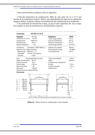 DISEÑO DE CÁMARA PARA LA CONGELACIÓN Y ALMACENAMIENTO DE PAN
Junio 2014 Página 90
Como inconvenientes, podemos citar los siguientes:
• Elevada temperatura de condensación. Debe de estar entre los 12 a 16 ºC por
encima de la temperatura exterior. Motivo que dependiendo del lugar de la explotación
(lugares cálidos), podemos obtener una disminución del rendimiento de la instalación.
• El coeficiente de transmisión es bajo, ya que el calor específico del aire es bajo.
Esto implica un área de transferencia y de dimensiones mayores.
Tabla 44. Datos técnicos condensador seleccionado
 