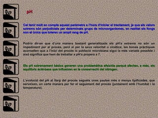 pH Cal tenir molt en compte aquest paràmetre a l’hora d’iniciar el tractament, ja que els valors extrems són perjudicials per determinats grups de microorganismes, en realitat els fongs son el únics que toleren un ampli rang de pH.  Podria dir-se que d’una manera bastant generalitzada els pH’s extrems no són un impediment per al procés, peró si per la seva velocitat o cinética; les bones pràctiques aconsellen que a l’inici del procés la població microbiana sigui la més variada possible i aixó significa que hem de treballar a pH’s propers a 7.  Els pH extremament bàsics generen una problemàtica afeixida perquè afecten, a més, els equilibris àcid-base que influeixen en la conservació del nitrogen. L’evolució del pH al llarg del procés segueix unes pautes més o menys tipificades, que serveixen, en certa manera per fer el seguiment del procés (juntament amb l’humitat i la temperatura). 