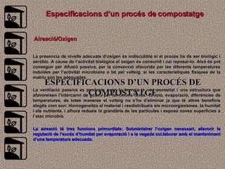 E specificacions d’un procés de compostatge Aireació/Oxígen La presencia de nivells adecuats d’oxigen és indiscutible si el procés ha de ser biològic i aeròbic. A causa de l’activitat biològica el oxigen és consumit i cal reposar-lo. Aixó és pot conseguir per difusiò passiva, per la convecció afavorida per les diferents temperatures induïdes per l’activitat microbiana o bé pel volteig, si les característiques físiques de la matriu són les adequades. La ventilació passiva es produeix quan la barreja té una porositat i una estructura que afavoreixen l’intercanvi de gasos per fenòmens físics: difusió, evaporació, diferències de temperatures, de totes maneres el volteig no s’ha d’eliminar ja que té altres beneficis afegits com son: Homogeneïtza el material i reedistribueix els microorganismes, la humitat i els nutrients, i alhora redueix la grandària de les partícules i exposa noves superficies a l’atac microbià. La aireació té tres funcions primordials: Subministrar l’oxigen necessari, afavorir la regulació de l’excés d’humitat per evaporació i a la vegada col.laborar amb el manteniment d’una temperatura adecuada. ESPECIFICACIONS D’UN PROCÉS DE COMPOSTATGE 