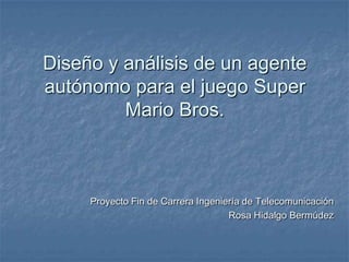 Diseño y análisis de un agente
autónomo para el juego Super
         Mario Bros.



     Proyecto Fin de Carrera Ingeniería de Telecomunicación
                                    Rosa Hidalgo Bermúdez
 