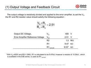 (1) Output Voltage and Feedback Circuit

  The output voltage is resistively divided and applied to the error amplifier, to set the V O
the R1 and R2 resistor value should satisfy the following equation :


                                          VO  R1
                                                    2.51
                                          R1  R 2

          Output DC Voltage,                               VO                                 400 V
          Error Amplifier Reference Voltage                Verr                           2.51 V
                                                           R2                                 1.5 M
                                                           R1                             9.47 k
                                                           R1 (actual)                  9.53* k


 *With VO=400V and R2=1.5M, R1 is calculated to be 9.47k, however a resistor of 9.53k , which
  is available in the E96 series, is used as R1 (actual).



                        All Rights Reserved Copyright (C) Bee Technologies Corporation 2012            15
 