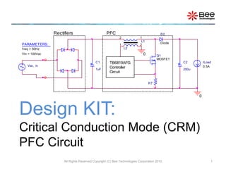 Rectifiers                        PFC                                  D2
                                                         2              1
                                                                         L1
PARAMETERS:                                                                           Diode
                                                         1              2
f req = 50Hz                                                 L2
Vin = 100Vac                                                              0        Q1
                                                                                   MOSFET
                                         C1        TB6819AFG                                  C2         ILoad
   Vac, in
                                         1uF
                                                   Controller                                 200u
                                                                                                         0.5A
                                                   Circuit

                                                                              R7



                                                                                                     0



Design KIT:
Critical Conduction Mode (CRM)
PFC Circuit
                    All Rights Reserved Copyright (C) Bee Technologies Corporation 2010                      1
 