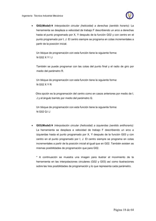 Página 18 de 64
Ingeniería Técnica Industrial Mecánica
• G02(Modal)


 Interpolación circular (helicoidal) a derechas (sentido horario): La
herramienta se desplaza a velocidad de trabajo F describiendo un arco a derechas
hasta el punto programado por X, Y después de la función G02 y con centro en el
punto programado por I, J. El centro siempre se programa en cotas incrementales a
partir de la posición inicial.
Un bloque de programación con esta función tiene la siguiente forma:
N G02 X Y I J
También se puede programar con las cotas del punto final y el radio de giro por
medio del parámetro R.
Un bloque de programación con esta función tiene la siguiente forma:
N G02 X Y R
Otra opción es la programación del centro como en casos anteriores por medio de I,
J y el ángulo barrido por medio del parámetro Q.
Un bloque de programación con esta función tiene la siguiente forma:
N G02 Q I J
• G03(Modal)


 Interpolación circular (helicoidal) a izquierdas (sentido antihorario):
La herramienta se desplaza a velocidad de trabajo F describiendo un arco a
izquierdas hasta el punto programado por X, Y después de la función G03 y con
centro en el punto programado por I, J. El centro siempre se programa en cotas
incrementales a partir de la posición inicial al igual que en G02. También existen as
mismas posibilidades de programación que para G02.
* A continuación se muestra una imagen para ilustrar el movimiento de la
herramienta en las interpolaciones circulares (G02 y G03) así como ilustraciones
sobre las tres posibilidades de programación y lo que representa cada parámetro.
 