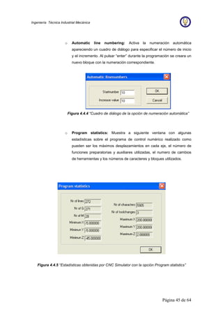 Página 45 de 64
Ingeniería Técnica Industrial Mecánica
o Automatic line numbering: Activa la numeración automática
apareciendo un cuadro de diálogo para especificar el número de inicio
y el incremento. Al pulsar “enter” durante la programación se creara un
nuevo bloque con la numeración correspondiente.
Figura 4.4.4 “Cuadro de diálogo de la opción de numeración automática”
o Program statistics: Muestra a siguiente ventana con algunas
estadísticas sobre el programa de control numérico realizado como
pueden ser los máximos desplazamientos en cada eje, el número de
funciones preparatorias y auxiliares utilizadas, el numero de cambios
de herramientas y los números de caracteres y bloques utilizados.
Figura 4.4.5 “Estadísticas obtenidas por CNC Simulator con la opción Program statistics”
 