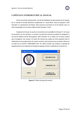 Página 58 de 64
Ingeniería Técnica Industrial Mecánica
CAPÍTULO 5: INTRUDUCCIÓN AL MANUAL
Como se ha dicho anteriormente, una de las finalidades de este proyecto es la creación
de un manual en formato electrónico programado en “Visual Basic” sobre el programa “CNC
Simulator” en operaciones de fresado. Este manual se encuentra en el CD adjunto como un
archivo ejecutable con el nombre “Manual CNC Simulator- Fresa”.
Al ejecutar el manual, el usuario se encontrará con la pantalla de la Figura 5.1 en la que
se encuentra con tres opciones: un acceso a la parte del manual que explica la navegación y
uso de los distintos menús del programa “CNC Simulator” en un botón con el mismo nombre
que el programa, otro acceso a la parte del manual que explica de forma genérica todo lo
relacionado con la programación de control numérico y las funciones que se pueden utilizar (en
un botón con el nombre “FUNCIONES CN”). Por último el botón que contiene un ejemplo de
programación de una operación de fresado (el ejemplo número 2 explicado en el punto 6.2).
Figura 5.1 “Menú principal del manual”
 