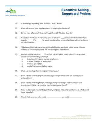 Executive Selling -
PEOPLE. PERFORMANCE. PROFITABILITY.
                                                                                      Suggested Probes

                 10.	      Is technology impacting your business? Why? How?

                 11.	      What role should your suppliers/vendors play in your business?

                 12.	      Do you have a favorite? How are they different? What do they do?

                 13.	      If we could assist you in increasing your revenue by ____% or your net income before 		
                 	         taxes by ______5% -______%, would you be willing to spend an hour with us to discuss 		
                 	         the opportunities?

                 14.	      I’ll bet you didn’t reach your current level of business without taking some risks nor 		
                 	         listening to unusual proposals, are you willing you listen to us?

                 15.	      Multiple-choice question:	 Of the four following four issues, which is the greatest 		
                 	         source of frustration to you today?
                            a.	   Recruiting, hiring and training employees.
                            b.	   Dramatic changes in technology.
                            c.	   Revenue generation.
                            d.	   Level of net income before taxes.

                 16.	      What are your top short term goals for company?

                 17.	      What are the contributing factors about your organization that will enable you to 			
                 	         achieve them?

                 18.	      What are the inhibiting factors within your organization (as well as outside your 			
                 	         organization) that are preventing you from achieving them?

                 19.	      If you had a magic wand and could fix anything as it relates to your business, what would 	
                 	         those areas be?

                 20.	      If I only had someone who could ________________ we could_____________.




                                                                                                                 www.peakfocuscoach.com
                                                                                       Peak Focus LLC © 2008-2013 • All rights reserved.
                                                               Unauthorized duplication in whole or in part without permission is prohibited.
 