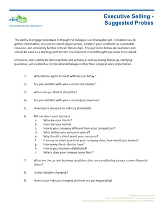 Executive Selling -
PEOPLE. PERFORMANCE. PROFITABILITY.
                                                                                       Suggested Probes


     The ability to engage executives in thoughtful dialogue is an invaluable skill. It enables you to
     gather information, uncover unstated opportunities, establish your credibility as a potential
     resource, and ultimately further critical relationships. The questions below are examples and
     should be used as a starting point for the development of well thought questions to be asked.

     Of course, one’s ability to listen carefully and actively as well as asking follow up, clarifying
     questions, will establish a conversational dialogue rather than a typical sales presentation.


               1.	        Why did you agree to meet with me (us) today?

               2.	        Are you satisfied with your current net income?

               3.	        Where do you think it should be?

               4.	        Are you satisfied with your current gross revenue?

               5.	        How does it compare to industry standards?

               6.	        Tell me about your business….
                           a.	    Who are your clients?
                           b.	    Describe your market.
                           c.	    How is your company different from your competitors?
                           d.	    What makes your company special?
                           e.	    Why should a client select your company?
                           f.	    If someone asked you what your company does, how would you answer?
                           g.	    How many clients do you have?
                           h.	    How is your business distributed?
                           i.	    Where does your revenue come from?

               7.	        What are the current business conditions that are contributing to your current financial			
                          status?

               8.	        Is your industry changing?

               9.	        How is your industry changing and how are you responding?



                                                                                                                  www.peakfocuscoach.com
                                                                                        Peak Focus LLC © 2008-2013 • All rights reserved.
                                                                Unauthorized duplication in whole or in part without permission is prohibited.
 