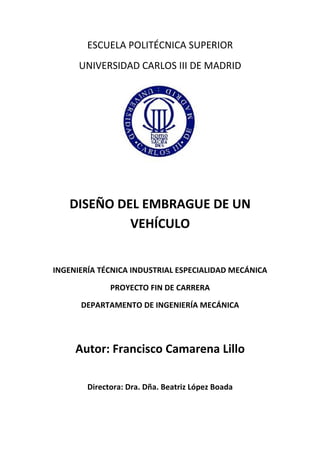ESCUELA POLITÉCNICA SUPERIOR 
UNIVERSIDAD CARLOS III DE MADRID 
DISEÑO DEL EMBRAGUE DE UN 
VEHÍCULO 
INGENIERÍA TÉCNICA INDUSTRIAL ESPECIALIDAD MECÁNICA 
PROYECTO FIN DE CARRERA 
DEPARTAMENTO DE INGENIERÍA MECÁNICA 
Autor: Francisco Camarena Lillo 
Directora: Dra. Dña. Beatriz López Boada 
 