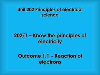 202/1 – Know the principles of
electricity
Outcome 1.1 – Reaction of
electrons
Unit 202 Principles of electrical
science
 