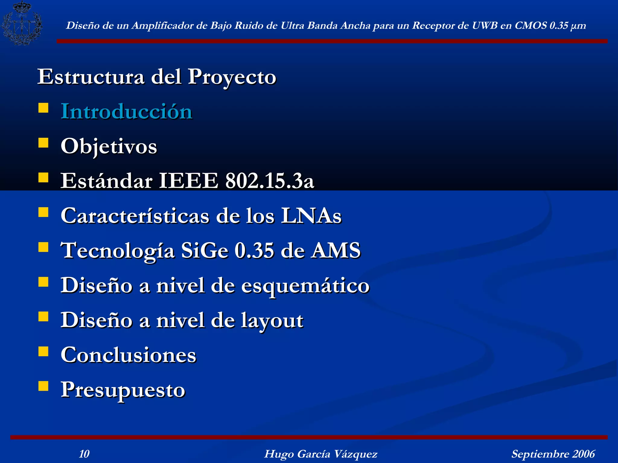 Diseño de un Amplificador de Bajo Ruido de Ultra Banda Ancha para un Receptor de UWB en CMOS 0.35 μm



Estructura del Proyecto
 Introducción

 Objetivos

 Estándar IEEE 802.15.3a

 Características de los LNAs

 Tecnología SiGe 0.35 de AMS

 Diseño a nivel de esquemático

 Diseño a nivel de layout

 Conclusiones

 Presupuesto


    10                                  Hugo García Vázquez                            Septiembre 2006
 