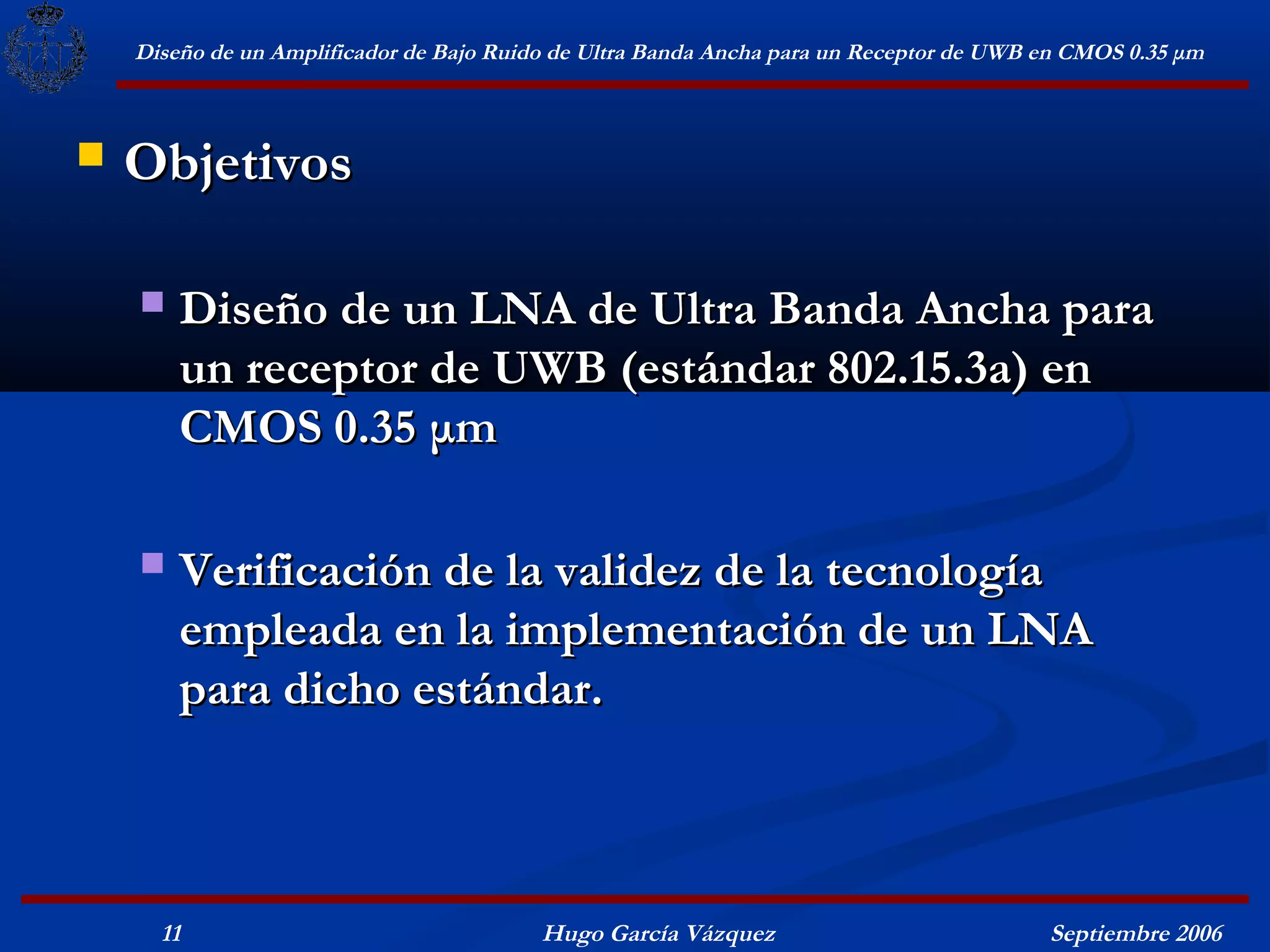 Diseño de un Amplificador de Bajo Ruido de Ultra Banda Ancha para un Receptor de UWB en CMOS 0.35 μm



   Objetivos

       Diseño de un LNA de Ultra Banda Ancha para
        un receptor de UWB (estándar 802.15.3a) en
        CMOS 0.35 μm

       Verificación de la validez de la tecnología
        empleada en la implementación de un LNA
        para dicho estándar.



      11                                  Hugo García Vázquez                            Septiembre 2006
 