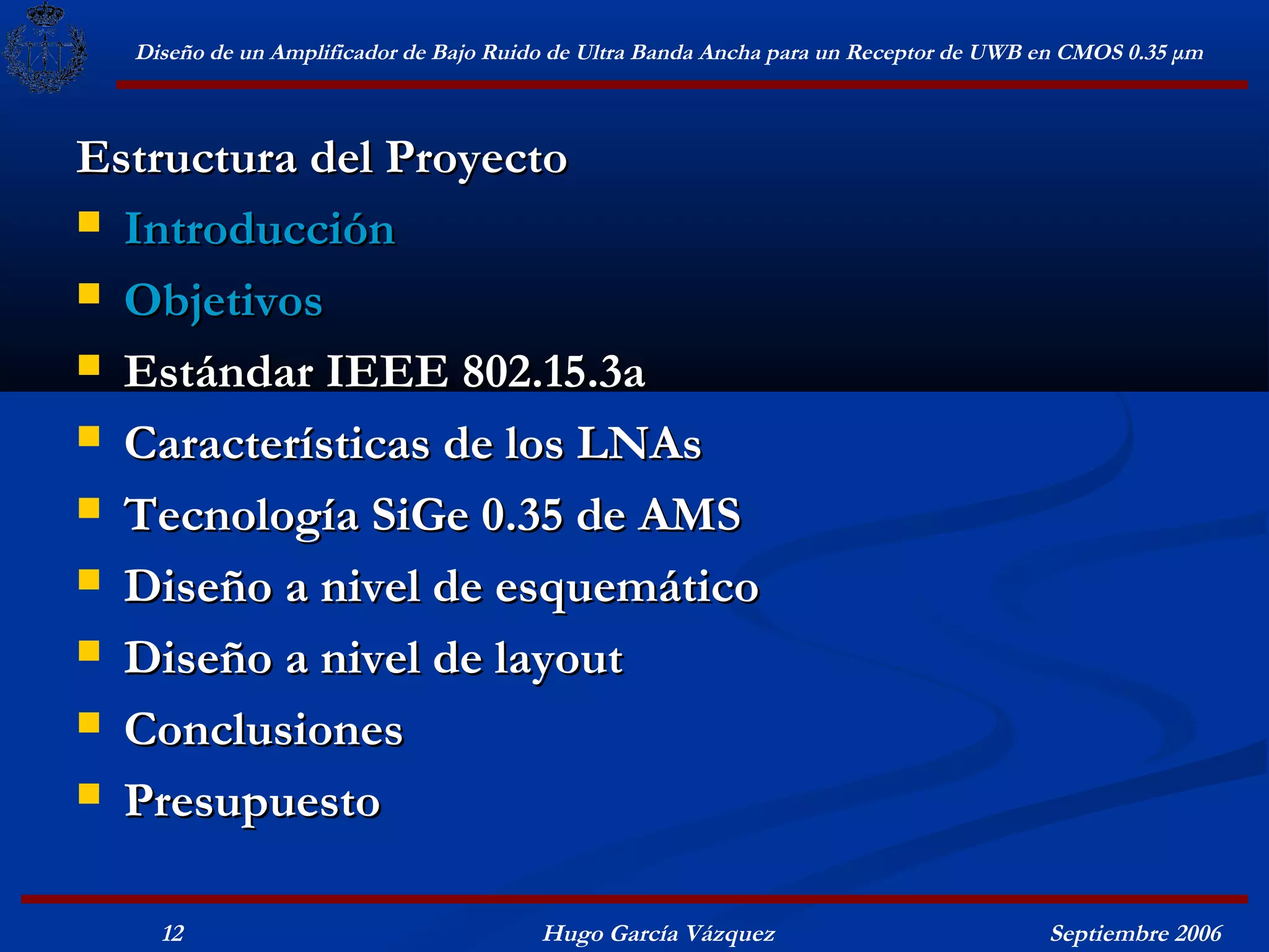 Diseño de un Amplificador de Bajo Ruido de Ultra Banda Ancha para un Receptor de UWB en CMOS 0.35 μm



Estructura del Proyecto
 Introducción

 Objetivos

 Estándar IEEE 802.15.3a

 Características de los LNAs

 Tecnología SiGe 0.35 de AMS

 Diseño a nivel de esquemático

 Diseño a nivel de layout

 Conclusiones

 Presupuesto


    12                                  Hugo García Vázquez                            Septiembre 2006
 