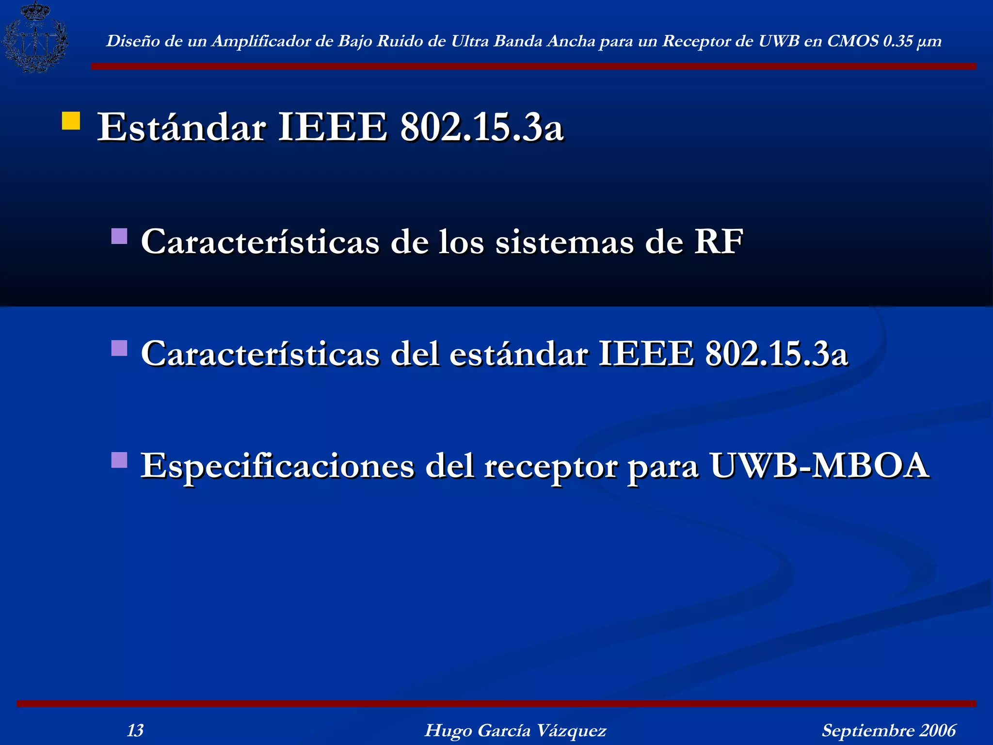 Diseño de un Amplificador de Bajo Ruido de Ultra Banda Ancha para un Receptor de UWB en CMOS 0.35 μm



   Estándar IEEE 802.15.3a

       Características de los sistemas de RF

       Características del estándar IEEE 802.15.3a

       Especificaciones del receptor para UWB-MBOA




      13                                  Hugo García Vázquez                            Septiembre 2006
 