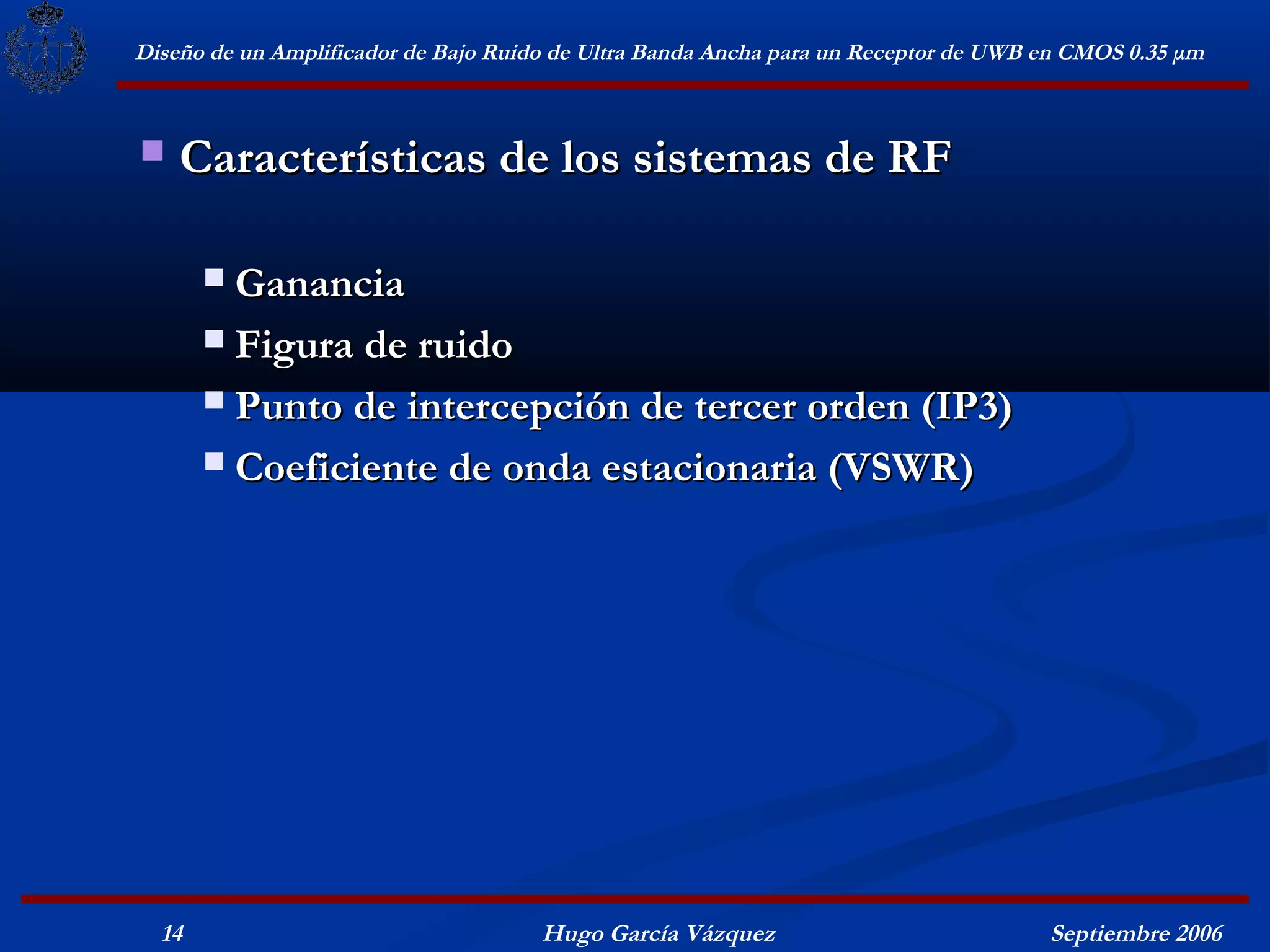 Diseño de un Amplificador de Bajo Ruido de Ultra Banda Ancha para un Receptor de UWB en CMOS 0.35 μm



   Características de los sistemas de RF

        Ganancia
        Figura de ruido

        Punto de intercepción de tercer orden (IP3)

        Coeficiente de onda estacionaria (VSWR)




  14                                  Hugo García Vázquez                            Septiembre 2006
 