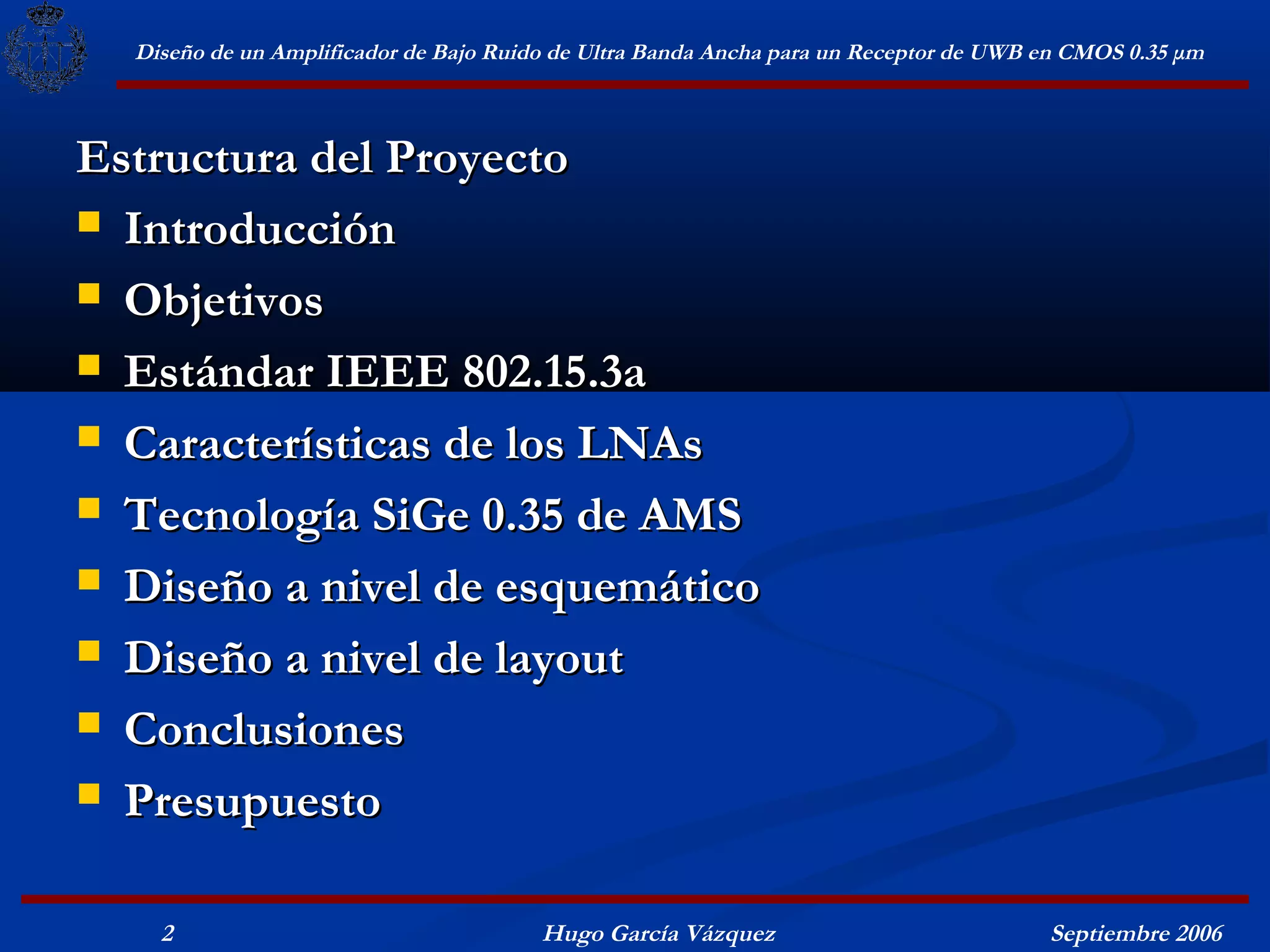 Diseño de un Amplificador de Bajo Ruido de Ultra Banda Ancha para un Receptor de UWB en CMOS 0.35 μm



Estructura del Proyecto
 Introducción

 Objetivos

 Estándar IEEE 802.15.3a

 Características de los LNAs

 Tecnología SiGe 0.35 de AMS

 Diseño a nivel de esquemático

 Diseño a nivel de layout

 Conclusiones

 Presupuesto


    2                                   Hugo García Vázquez                            Septiembre 2006
 