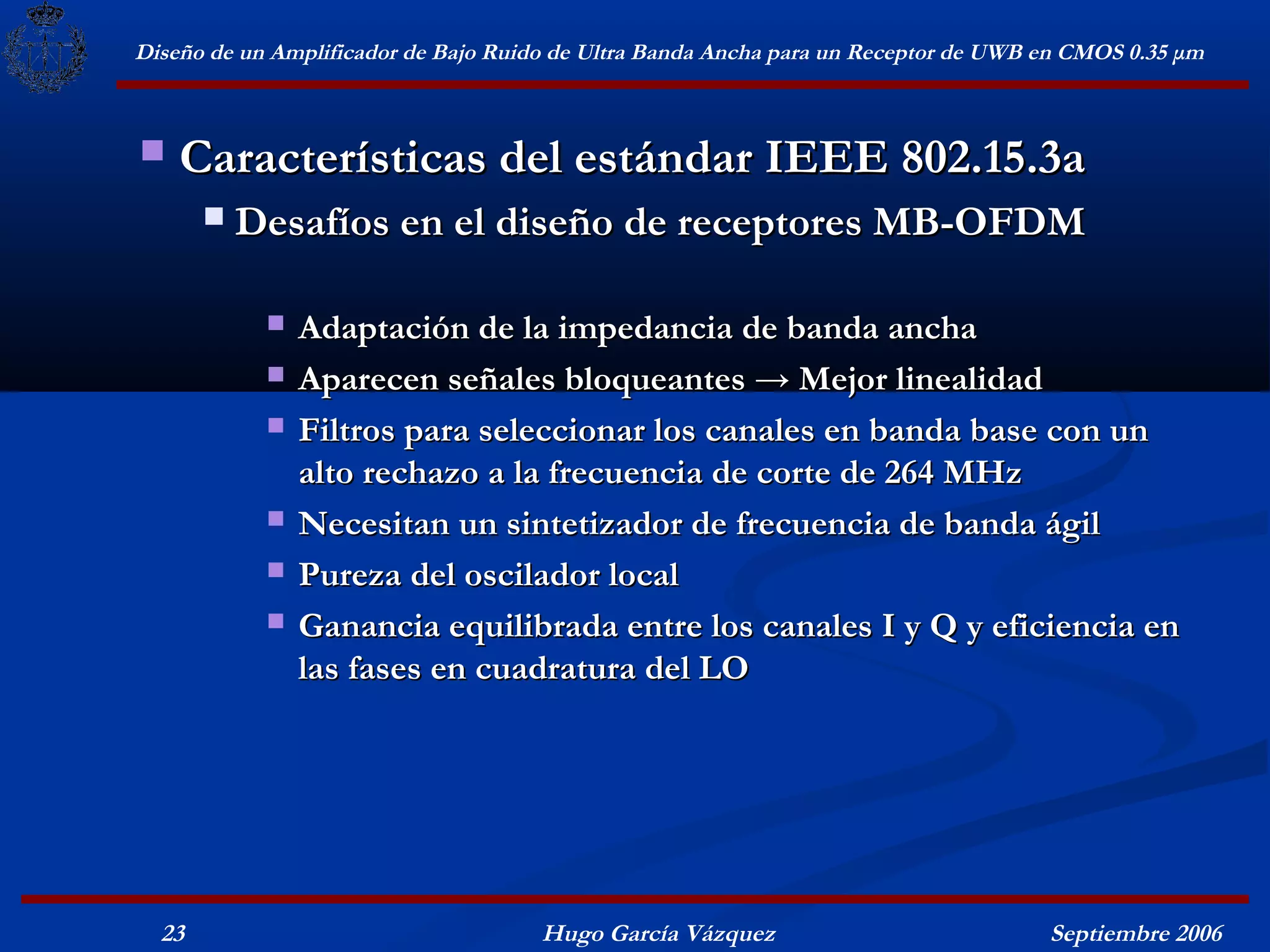 Diseño de un Amplificador de Bajo Ruido de Ultra Banda Ancha para un Receptor de UWB en CMOS 0.35 μm



   Características del estándar IEEE 802.15.3a
          Desafíos en el diseño de receptores MB-OFDM

               Adaptación de la impedancia de banda ancha
               Aparecen señales bloqueantes → Mejor linealidad
               Filtros para seleccionar los canales en banda base con un
                alto rechazo a la frecuencia de corte de 264 MHz
               Necesitan un sintetizador de frecuencia de banda ágil
               Pureza del oscilador local
               Ganancia equilibrada entre los canales I y Q y eficiencia en
                las fases en cuadratura del LO




  23                                  Hugo García Vázquez                            Septiembre 2006
 