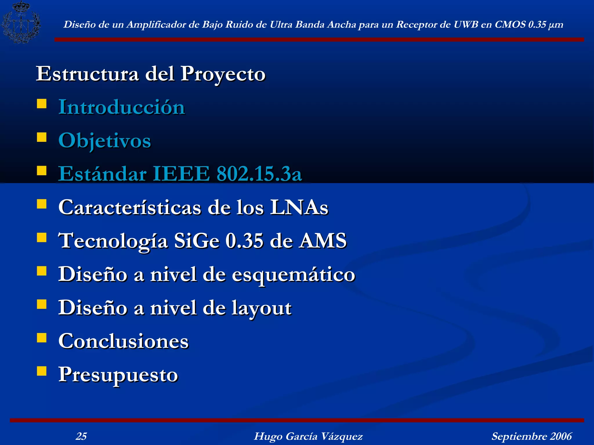 Diseño de un Amplificador de Bajo Ruido de Ultra Banda Ancha para un Receptor de UWB en CMOS 0.35 μm



Estructura del Proyecto
 Introducción

 Objetivos

 Estándar IEEE 802.15.3a

 Características de los LNAs

 Tecnología SiGe 0.35 de AMS

 Diseño a nivel de esquemático

 Diseño a nivel de layout

 Conclusiones

 Presupuesto


    25                                  Hugo García Vázquez                            Septiembre 2006
 