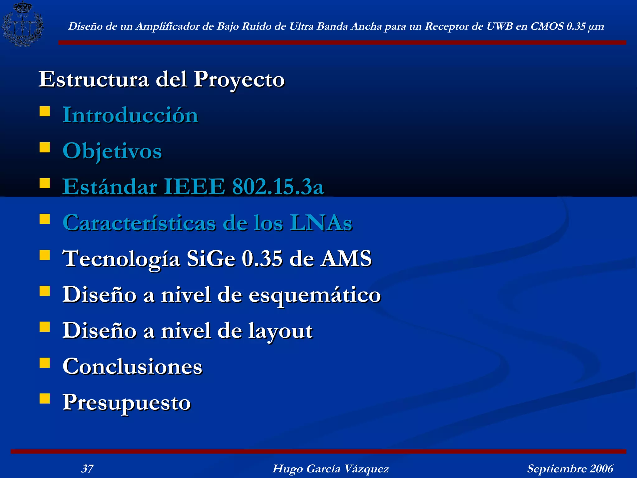 Diseño de un Amplificador de Bajo Ruido de Ultra Banda Ancha para un Receptor de UWB en CMOS 0.35 μm



Estructura del Proyecto
 Introducción

 Objetivos

 Estándar IEEE 802.15.3a

 Características de los LNAs

 Tecnología SiGe 0.35 de AMS

 Diseño a nivel de esquemático

 Diseño a nivel de layout

 Conclusiones

 Presupuesto


    37                                  Hugo García Vázquez                            Septiembre 2006
 